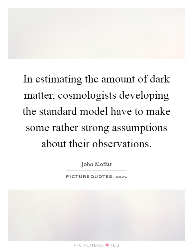 In estimating the amount of dark matter, cosmologists developing the standard model have to make some rather strong assumptions about their observations Picture Quote #1