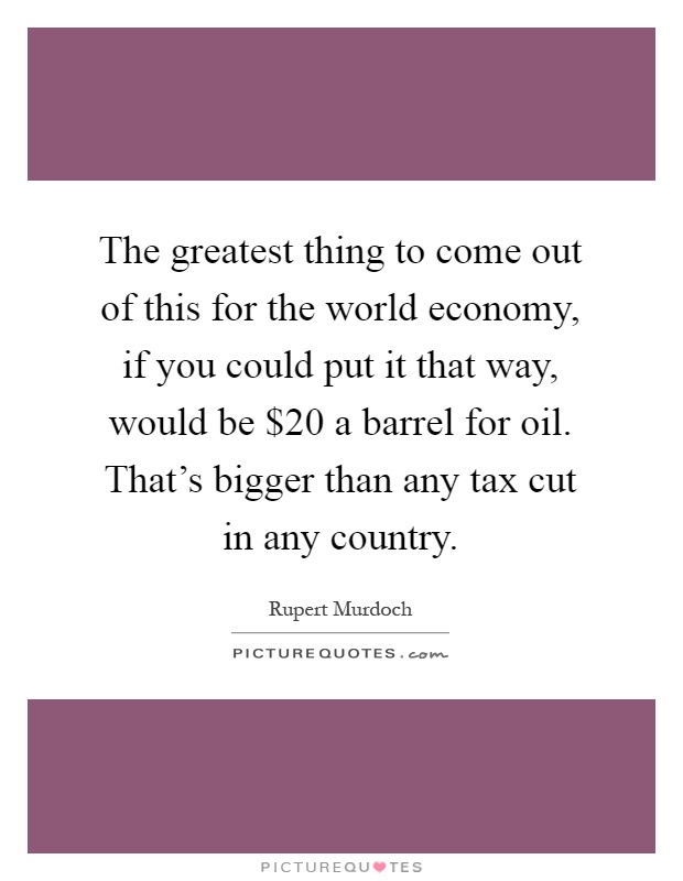 The greatest thing to come out of this for the world economy, if you could put it that way, would be $20 a barrel for oil. That’s bigger than any tax cut in any country Picture Quote #1