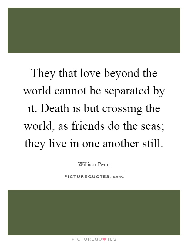 They that love beyond the world cannot be separated by it. Death is but crossing the world, as friends do the seas; they live in one another still Picture Quote #1