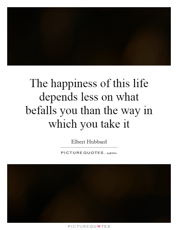 The happiness of this life depends less on what befalls you than the way in which you take it Picture Quote #1