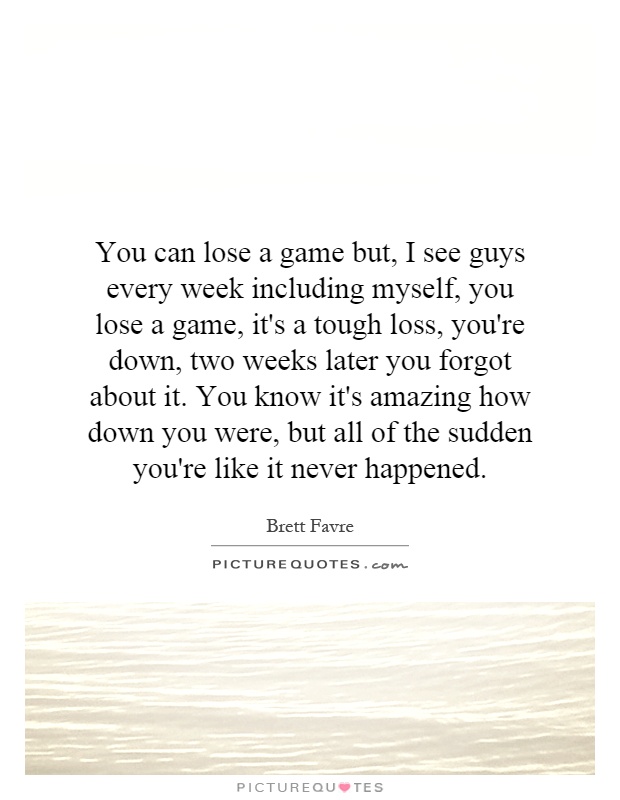You can lose a game but, I see guys every week including myself, you lose a game, it's a tough loss, you're down, two weeks later you forgot about it. You know it's amazing how down you were, but all of the sudden you're like it never happened Picture Quote #1