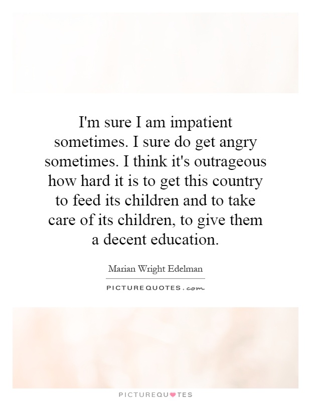 I'm sure I am impatient sometimes. I sure do get angry sometimes. I think it's outrageous how hard it is to get this country to feed its children and to take care of its children, to give them a decent education Picture Quote #1