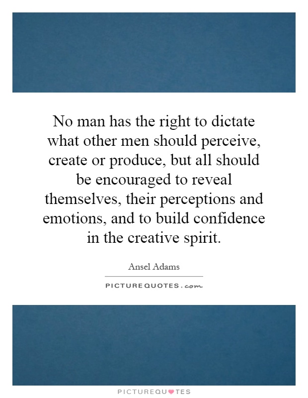 No man has the right to dictate what other men should perceive, create or produce, but all should be encouraged to reveal themselves, their perceptions and emotions, and to build confidence in the creative spirit Picture Quote #1