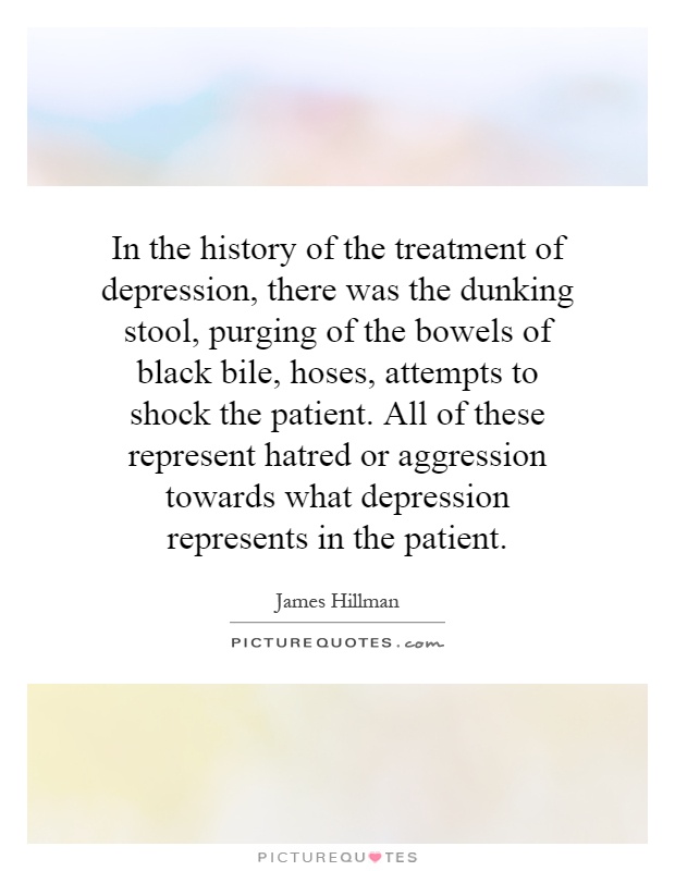 In the history of the treatment of depression, there was the dunking stool, purging of the bowels of black bile, hoses, attempts to shock the patient. All of these represent hatred or aggression towards what depression represents in the patient Picture Quote #1