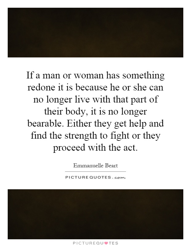 If a man or woman has something redone it is because he or she can no longer live with that part of their body, it is no longer bearable. Either they get help and find the strength to fight or they proceed with the act Picture Quote #1