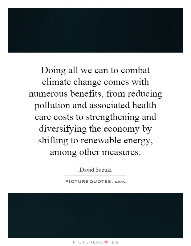 Doing all we can to combat climate change comes with numerous benefits, from reducing pollution and associated health care costs to strengthening and diversifying the economy by shifting to renewable energy, among other measures Picture Quote #1