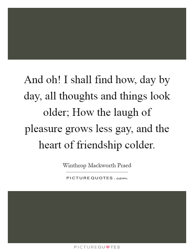 And oh! I shall find how, day by day, all thoughts and things look older; How the laugh of pleasure grows less gay, and the heart of friendship colder Picture Quote #1
