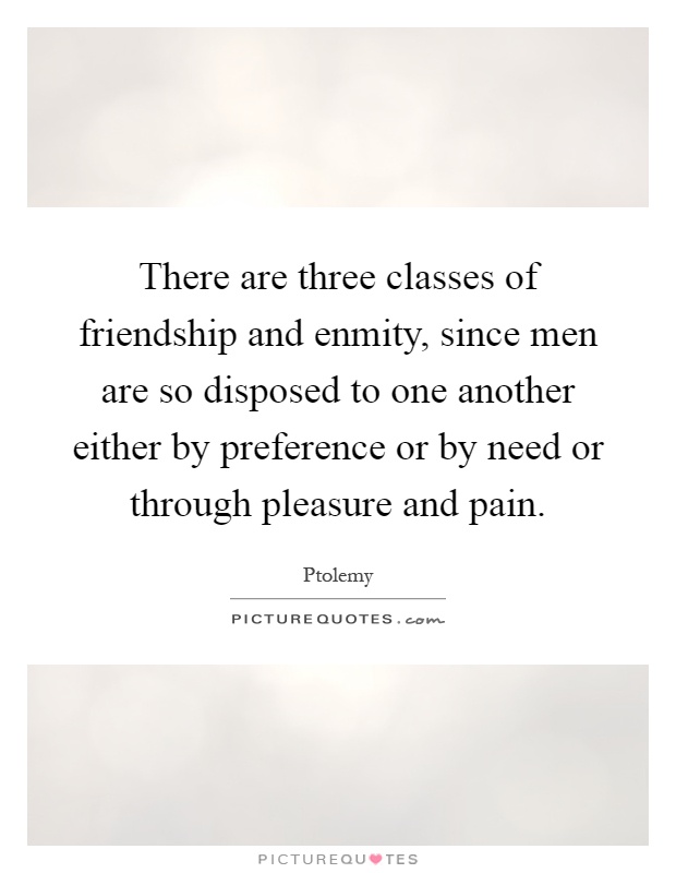 There are three classes of friendship and enmity, since men are so disposed to one another either by preference or by need or through pleasure and pain Picture Quote #1