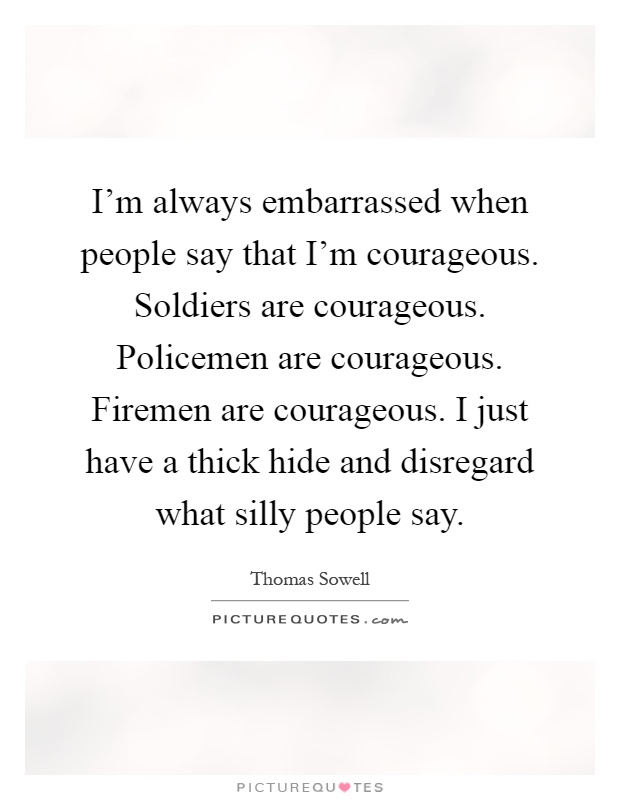 I’m always embarrassed when people say that I’m courageous. Soldiers are courageous. Policemen are courageous. Firemen are courageous. I just have a thick hide and disregard what silly people say Picture Quote #1