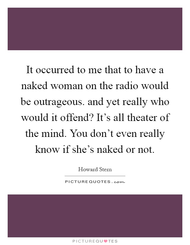 It occurred to me that to have a naked woman on the radio would be outrageous. and yet really who would it offend? It’s all theater of the mind. You don’t even really know if she’s naked or not Picture Quote #1