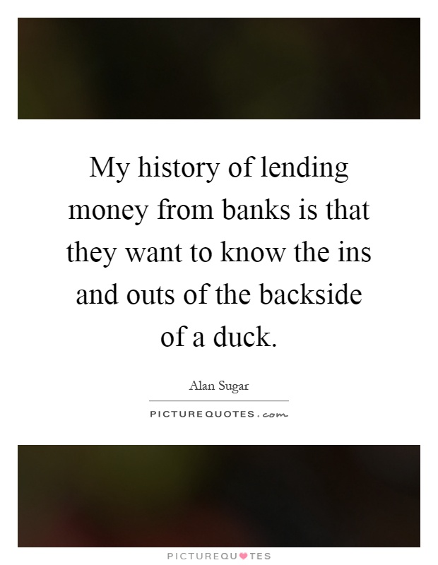 My history of lending money from banks is that they want to know the ins and outs of the backside of a duck Picture Quote #1