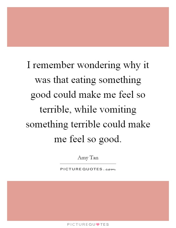 I remember wondering why it was that eating something good could make me feel so terrible, while vomiting something terrible could make me feel so good Picture Quote #1