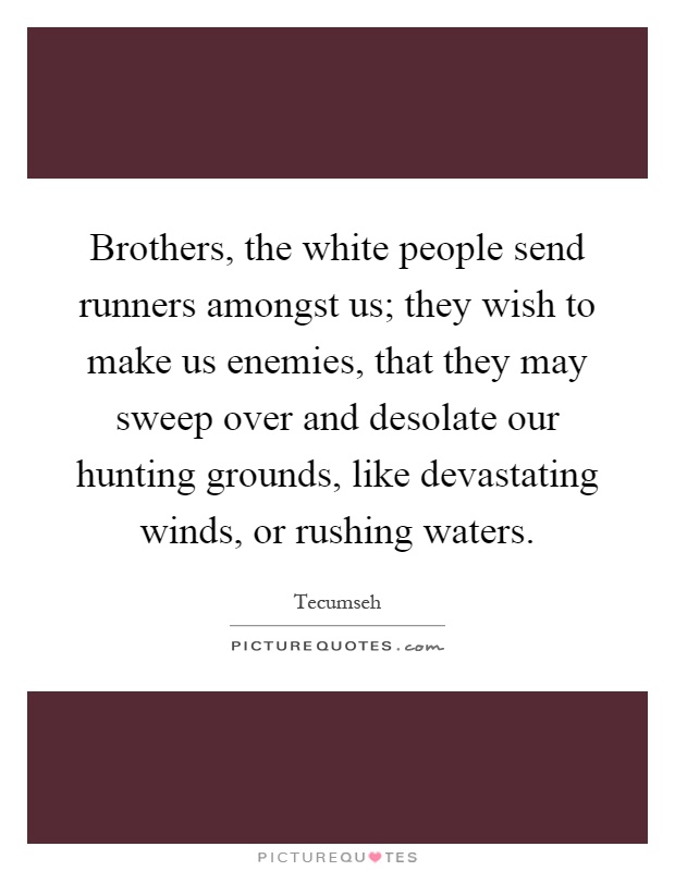 Brothers, the white people send runners amongst us; they wish to make us enemies, that they may sweep over and desolate our hunting grounds, like devastating winds, or rushing waters Picture Quote #1