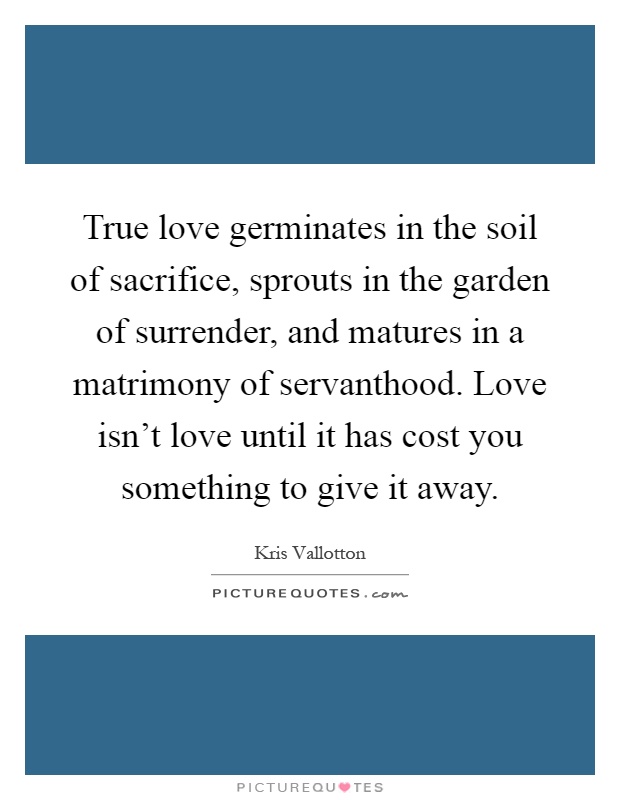 True love germinates in the soil of sacrifice, sprouts in the garden of surrender, and matures in a matrimony of servanthood. Love isn't love until it has cost you something to give it away Picture Quote #1