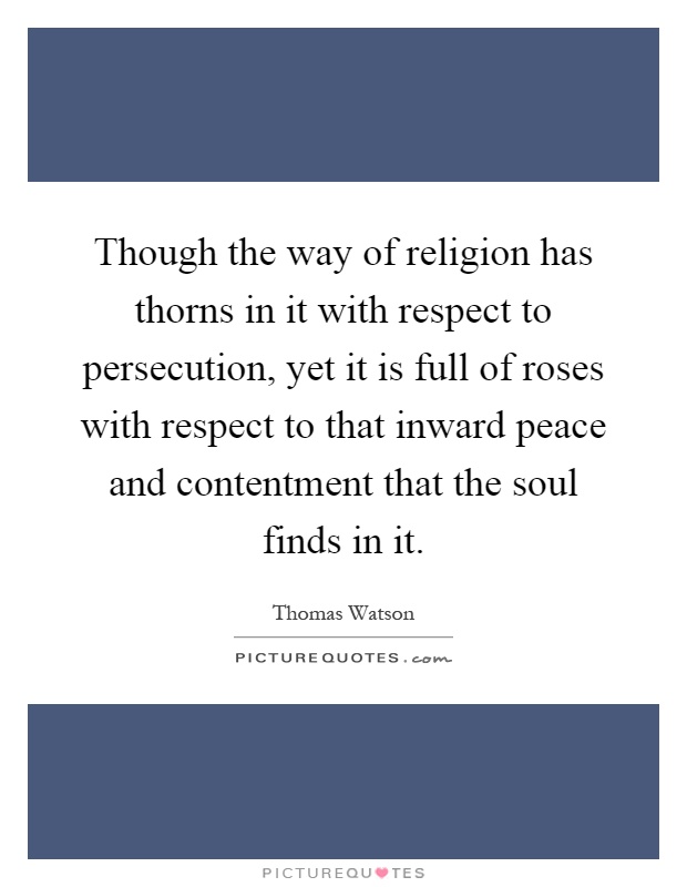Though the way of religion has thorns in it with respect to persecution, yet it is full of roses with respect to that inward peace and contentment that the soul finds in it Picture Quote #1