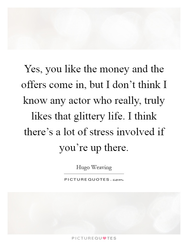 Yes, you like the money and the offers come in, but I don’t think I know any actor who really, truly likes that glittery life. I think there’s a lot of stress involved if you’re up there Picture Quote #1