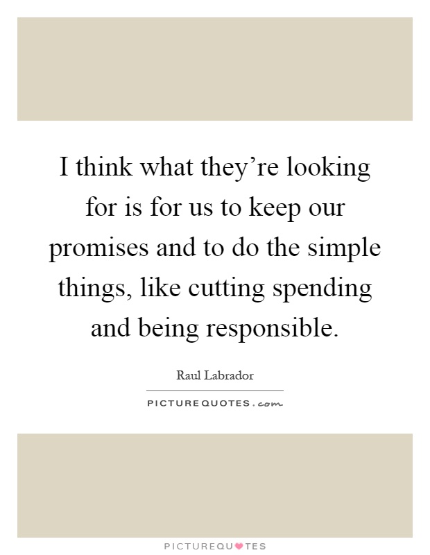 I think what they're looking for is for us to keep our promises and to do the simple things, like cutting spending and being responsible Picture Quote #1