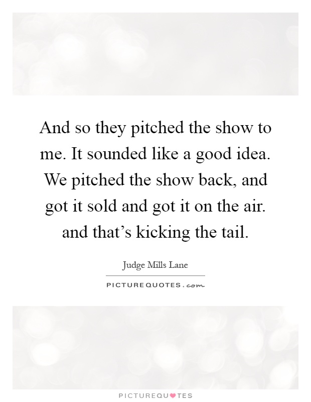 And so they pitched the show to me. It sounded like a good idea. We pitched the show back, and got it sold and got it on the air. and that's kicking the tail Picture Quote #1