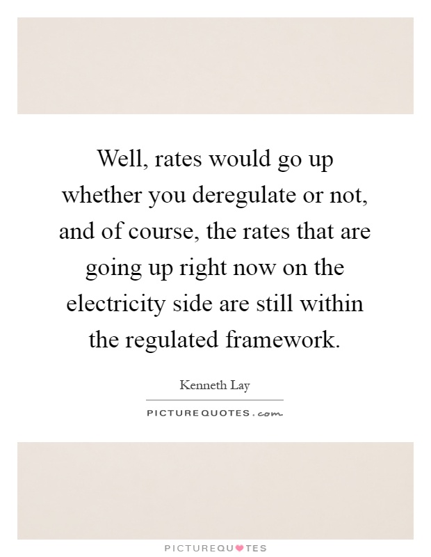 Well, rates would go up whether you deregulate or not, and of course, the rates that are going up right now on the electricity side are still within the regulated framework Picture Quote #1