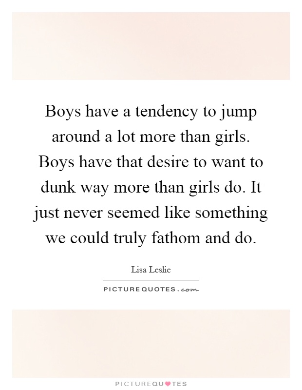 Boys have a tendency to jump around a lot more than girls. Boys have that desire to want to dunk way more than girls do. It just never seemed like something we could truly fathom and do Picture Quote #1