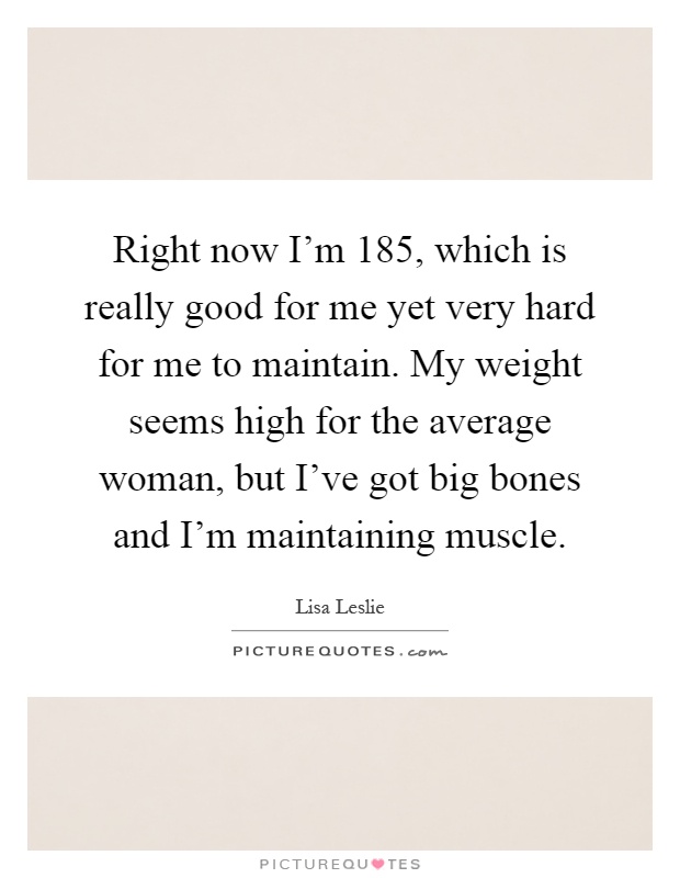 Right now I’m 185, which is really good for me yet very hard for me to maintain. My weight seems high for the average woman, but I’ve got big bones and I’m maintaining muscle Picture Quote #1