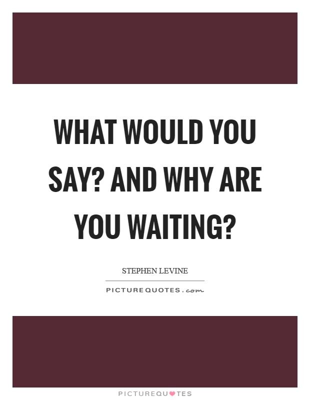 What would you say? And why are you waiting? Picture Quote #1