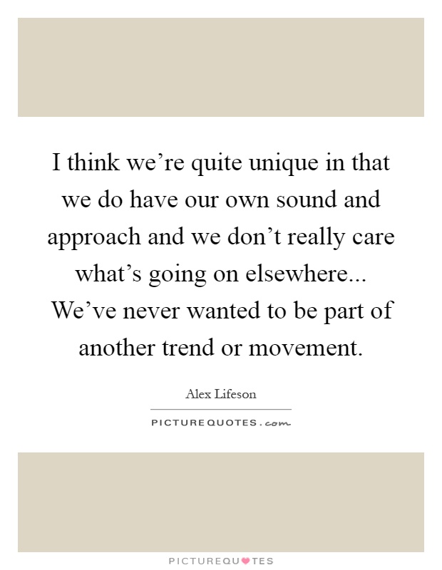 I think we’re quite unique in that we do have our own sound and approach and we don’t really care what’s going on elsewhere... We’ve never wanted to be part of another trend or movement Picture Quote #1
