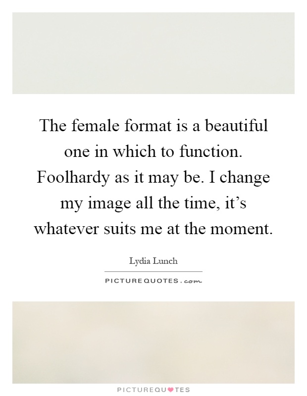 The female format is a beautiful one in which to function. Foolhardy as it may be. I change my image all the time, it’s whatever suits me at the moment Picture Quote #1