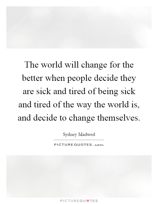 The world will change for the better when people decide they are sick and tired of being sick and tired of the way the world is, and decide to change themselves Picture Quote #1