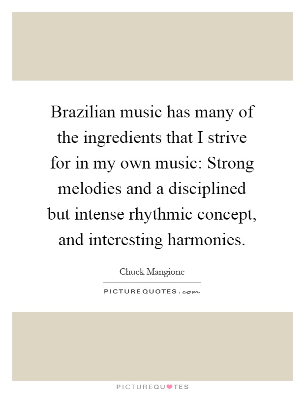 Brazilian music has many of the ingredients that I strive for in my own music: Strong melodies and a disciplined but intense rhythmic concept, and interesting harmonies Picture Quote #1