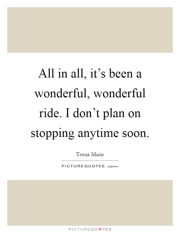 All in all, it’s been a wonderful, wonderful ride. I don’t plan on stopping anytime soon Picture Quote #1
