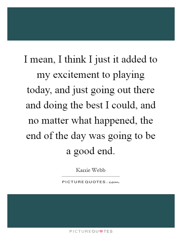 I mean, I think I just it added to my excitement to playing today, and just going out there and doing the best I could, and no matter what happened, the end of the day was going to be a good end Picture Quote #1