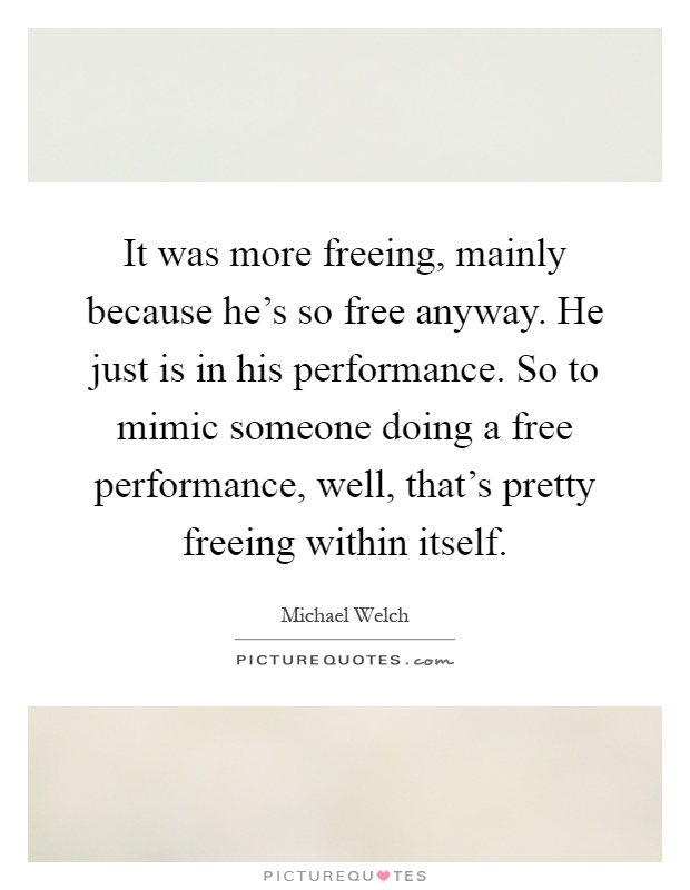 It was more freeing, mainly because he's so free anyway. He just is in his performance. So to mimic someone doing a free performance, well, that's pretty freeing within itself Picture Quote #1