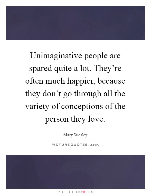 Unimaginative people are spared quite a lot. They’re often much happier, because they don’t go through all the variety of conceptions of the person they love Picture Quote #1