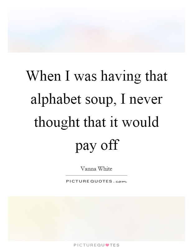 When I was having that alphabet soup, I never thought that it would pay off Picture Quote #1