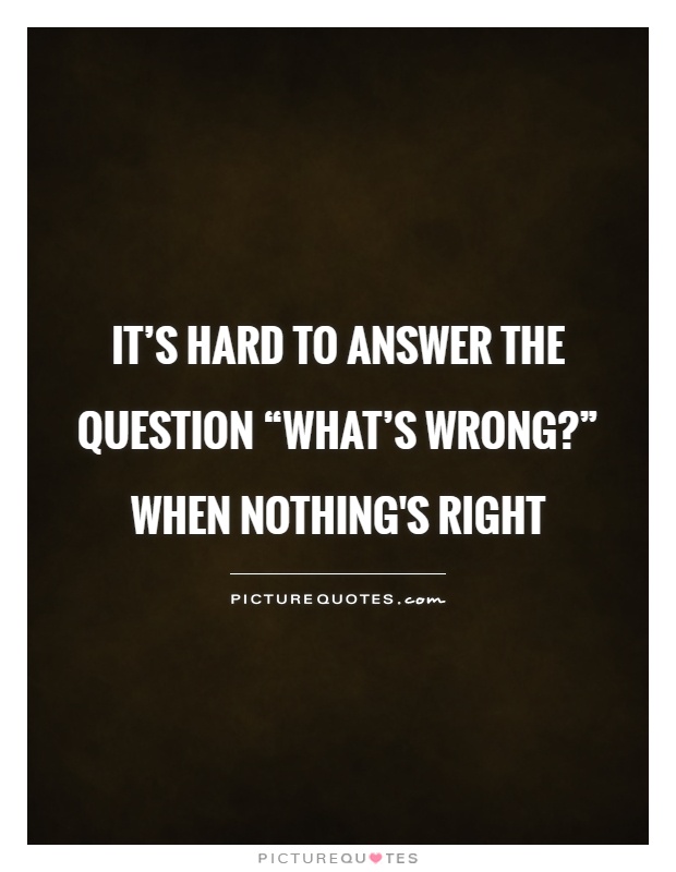 It’s hard to answer the question “What’s wrong?” when nothing's right Picture Quote #1
