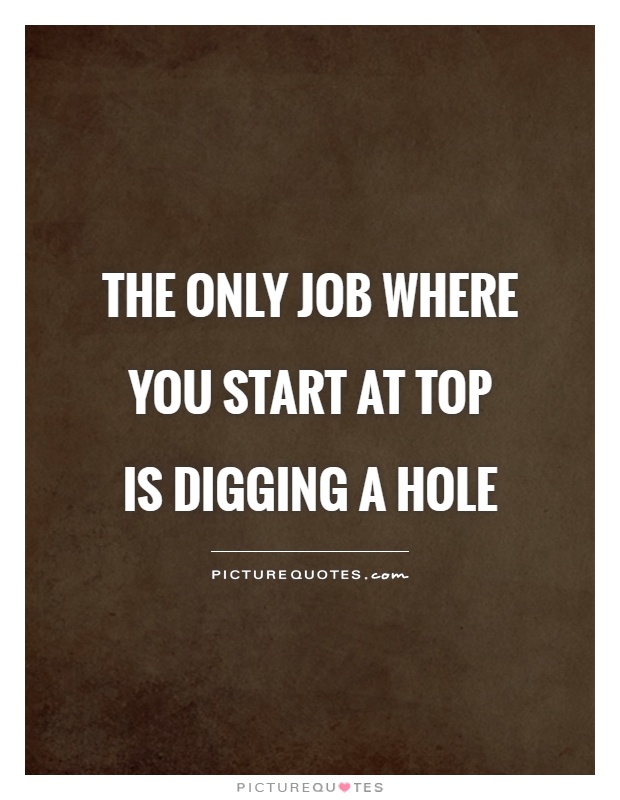 The only job where you start at top  is digging a hole Picture Quote #1