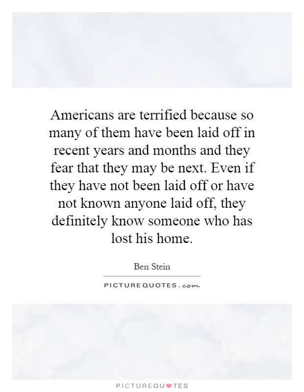 Americans are terrified because so many of them have been laid off in recent years and months and they fear that they may be next. Even if they have not been laid off or have not known anyone laid off, they definitely know someone who has lost his home Picture Quote #1