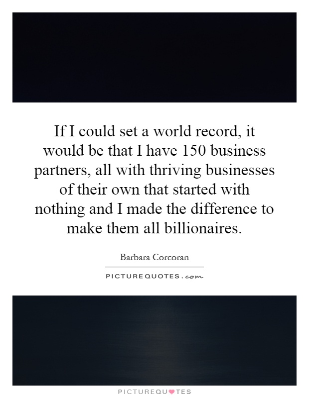If I could set a world record, it would be that I have 150 business partners, all with thriving businesses of their own that started with nothing and I made the difference to make them all billionaires Picture Quote #1
