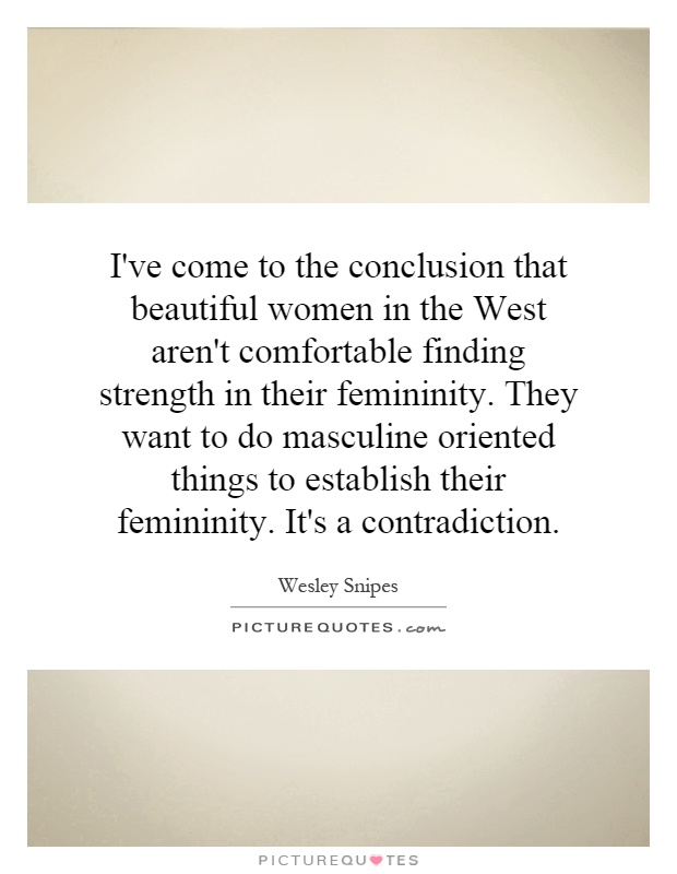 I've come to the conclusion that beautiful women in the West aren't comfortable finding strength in their femininity. They want to do masculine oriented things to establish their femininity. It's a contradiction Picture Quote #1