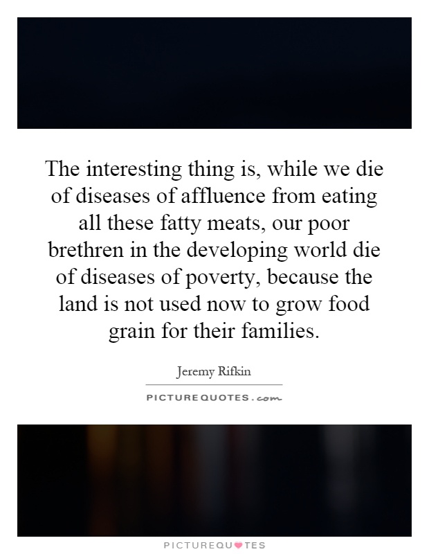 The interesting thing is, while we die of diseases of affluence from eating all these fatty meats, our poor brethren in the developing world die of diseases of poverty, because the land is not used now to grow food grain for their families Picture Quote #1