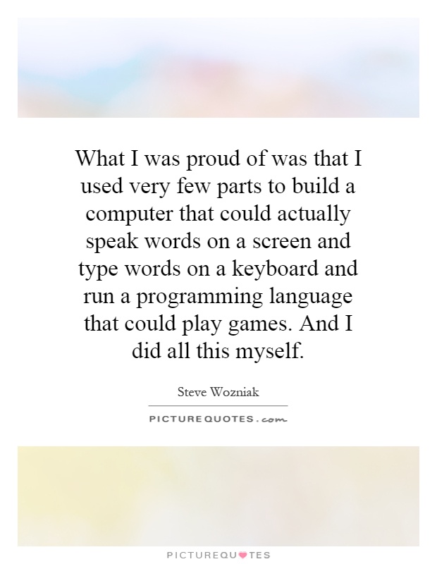 What I was proud of was that I used very few parts to build a computer that could actually speak words on a screen and type words on a keyboard and run a programming language that could play games. And I did all this myself Picture Quote #1