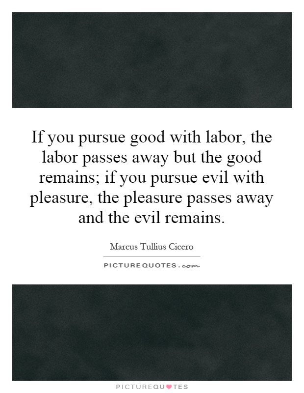 If you pursue good with labor, the labor passes away but the good remains; if you pursue evil with pleasure, the pleasure passes away and the evil remains Picture Quote #1