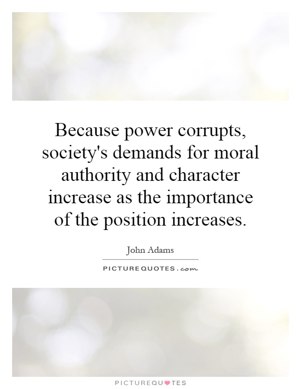 Because power corrupts, society's demands for moral authority and character increase as the importance of the position increases Picture Quote #1
