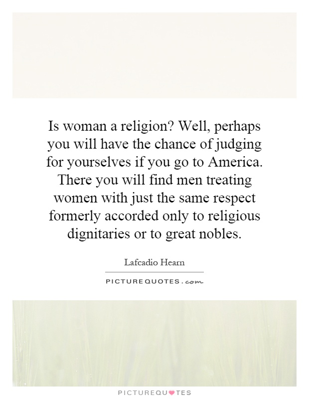 Is woman a religion? Well, perhaps you will have the chance of judging for yourselves if you go to America. There you will find men treating women with just the same respect formerly accorded only to religious dignitaries or to great nobles Picture Quote #1