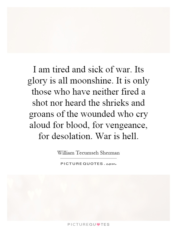 I am tired and sick of war. Its glory is all moonshine. It is only those who have neither fired a shot nor heard the shrieks and groans of the wounded who cry aloud for blood, for vengeance, for desolation. War is hell Picture Quote #1