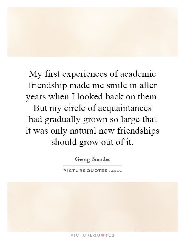 My first experiences of academic friendship made me smile in after years when I looked back on them. But my circle of acquaintances had gradually grown so large that it was only natural new friendships should grow out of it Picture Quote #1