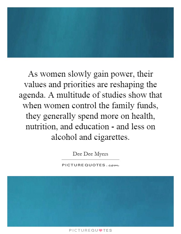 As women slowly gain power, their values and priorities are reshaping the agenda. A multitude of studies show that when women control the family funds, they generally spend more on health, nutrition, and education - and less on alcohol and cigarettes Picture Quote #1