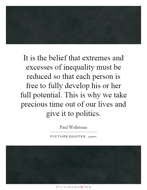 It is the belief that extremes and excesses of inequality must be reduced so that each person is free to fully develop his or her full potential. This is why we take precious time out of our lives and give it to politics Picture Quote #1