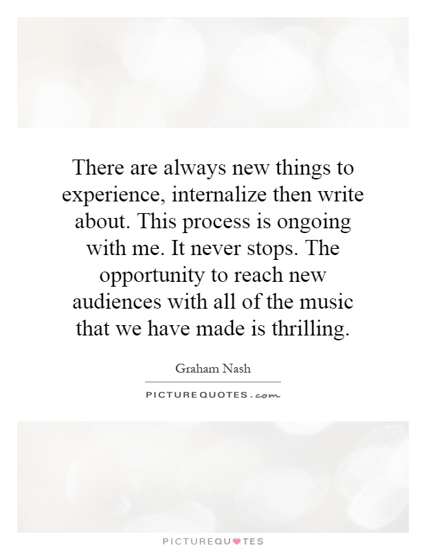 There are always new things to experience, internalize then write about. This process is ongoing with me. It never stops. The opportunity to reach new audiences with all of the music that we have made is thrilling Picture Quote #1